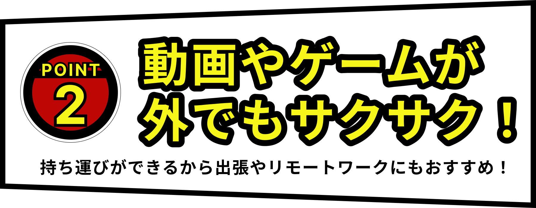 POINT2：動画やゲームが外でもサクサク！　持ち運びができるから出張やリモートワークにもおすすめ